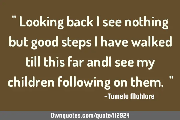 " Looking back i see nothing but good steps i have walked till this far andI see my children