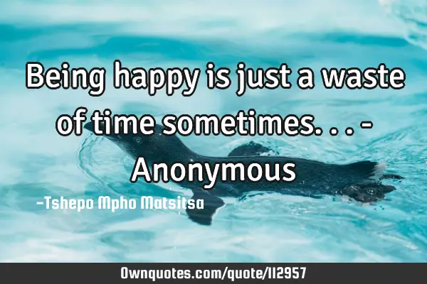 Being happy is just a waste of time sometimes... - A