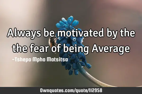 Always be motivated by the the fear of being Average