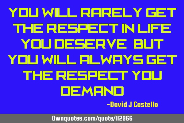 You will rarely get the respect in life you deserve, but you will always get the respect you