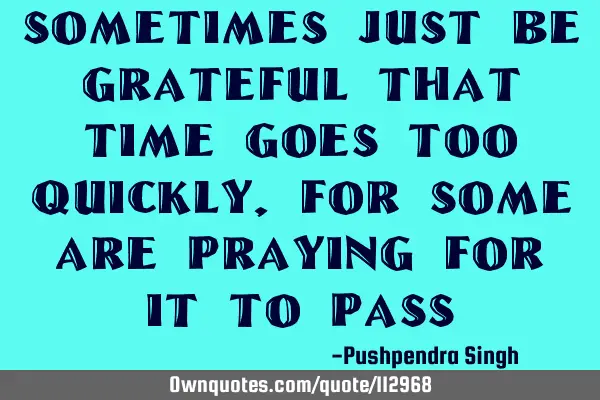 Sometimes just be grateful that time goes too quickly, for some are praying for it to