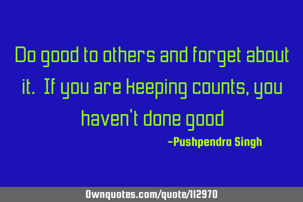 Do good to others and forget about it. If you are keeping counts, you haven