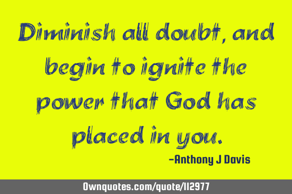 Diminish all doubt, and begin to ignite the power that God has placed in