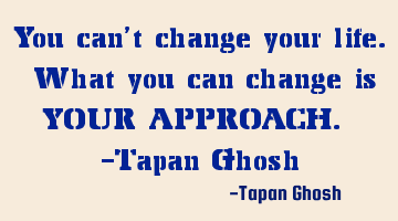 You can't change your life. What you can change is YOUR APPROACH. -Tapan Ghosh