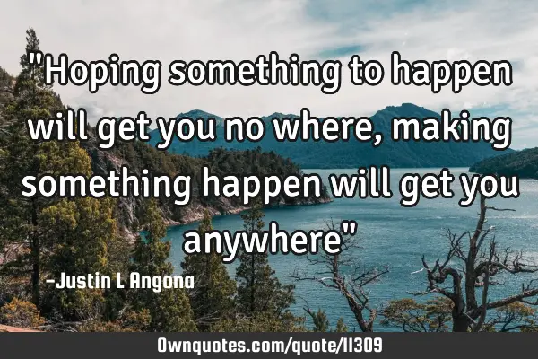 "Hoping something to happen will get you no where, making something happen will get you anywhere"