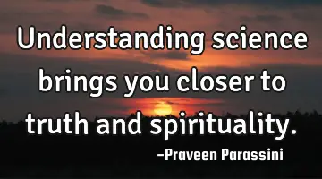 Understanding science brings you closer to truth and spirituality.