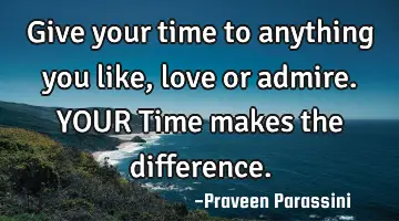 Give your time to anything you like, love or admire. YOUR Time makes the difference.