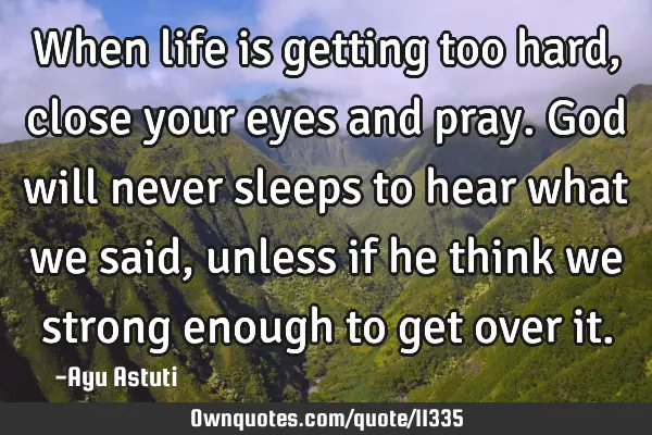 When life is getting too hard, close your eyes and pray. God will never sleeps to hear what we said,
