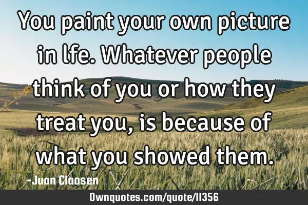 You paint your own picture in lfe. Whatever people think of you or how they treat you, is because