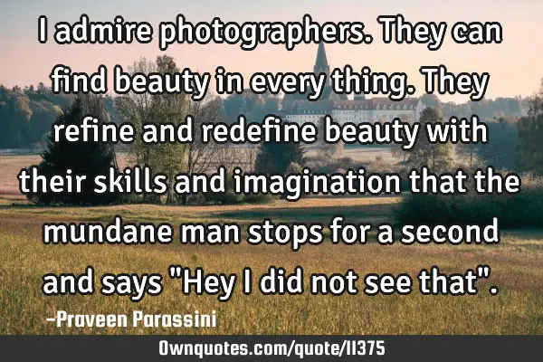 I admire photographers. They can find beauty in every thing. They refine and redefine beauty with
