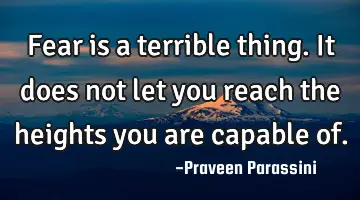 Fear is a terrible thing. It does not let you reach the heights you are capable of.