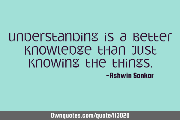 Understanding is a better knowledge than just knowing the