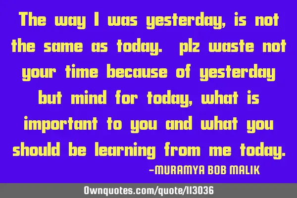 The way I was yesterday, is not the same as today. plz waste not your time because of yesterday but