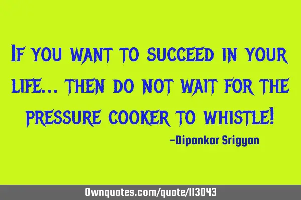 If you want to succeed in your life… then do not wait for the pressure cooker to whistle!