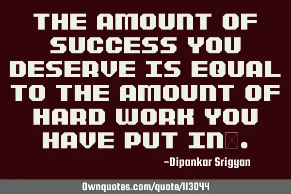 The amount of success you deserve is equal to the amount of hard work you have put in…