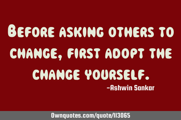 Before asking others to change,first adopt the change