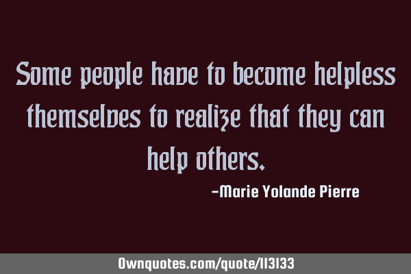 Some people have to become helpless themselves to realize that they can help
