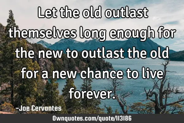 Let the old outlast themselves long enough for the new to outlast the old for a new chance to live
