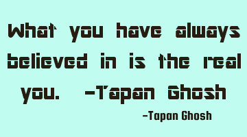 What you have always believed in is the real you. -Tapan Ghosh