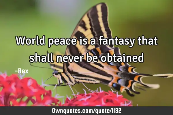 World peace is a fantasy that shall never be