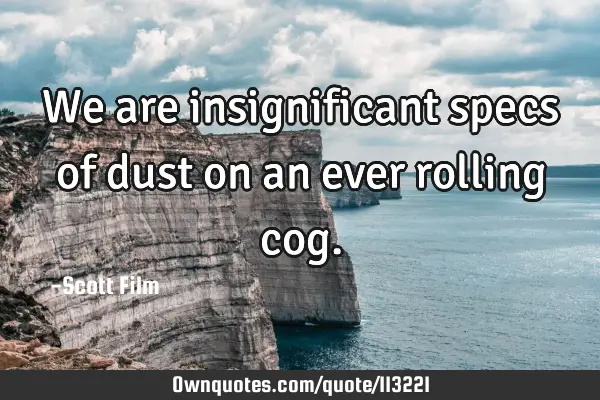 We are insignificant specs of dust on an ever rolling