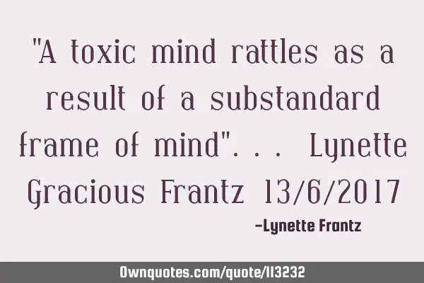 "A toxic mind rattles as a result of a substandard frame of mind"... Lynette Gracious Frantz 13/6/20
