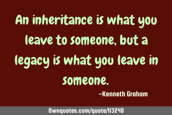 An inheritance is what you leave to someone, but a legacy is what you leave in