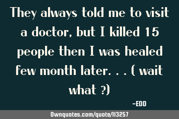 They always told me to visit a doctor, but i killed 15 people then i was healed few month later...(