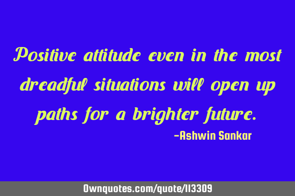 Positive attitude even in the most dreadful situations will open up paths for a brighter