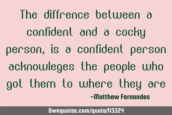 The diffrence between a confident and a cocky person, is a confident person acknowleges the people