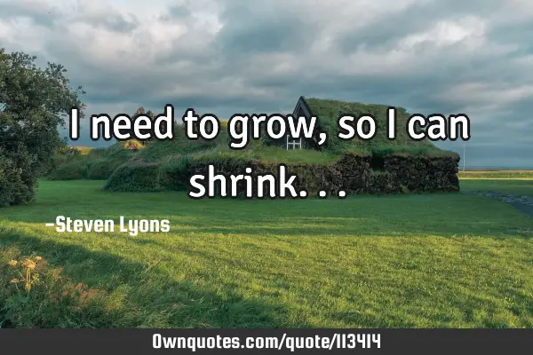 I need to grow, so I can