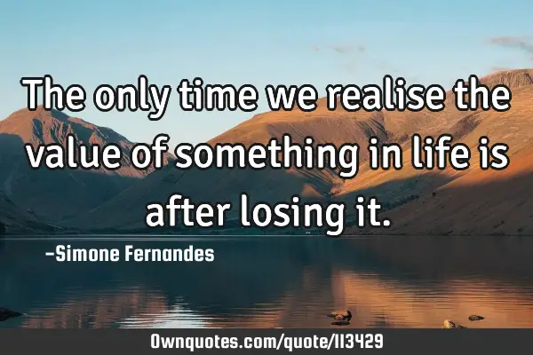 The only time we realise the value of something in life is after losing
