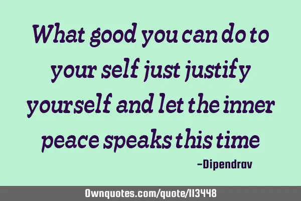 What good you can do to your self just justify yourself and let the inner peace speaks this