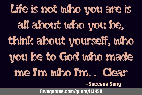 Life is not who you are is all about who you be, think about yourself, who you be to God who made