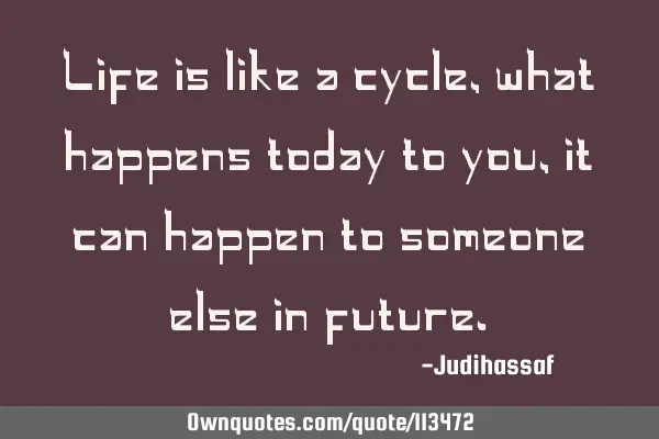 Life is like a cycle,what happens today to you,it can happen to someone else in