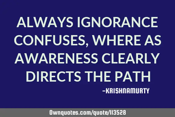ALWAYS IGNORANCE CONFUSES, WHERE AS AWARENESS CLEARLY DIRECTS THE PATH