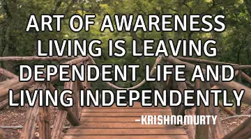 ART OF AWARENESS LIVING IS LEAVING DEPENDENT LIFE AND LIVING INDEPENDENTLY