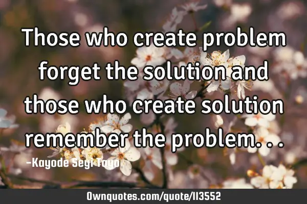 Those who create problem forget the solution and those who create solution remember the