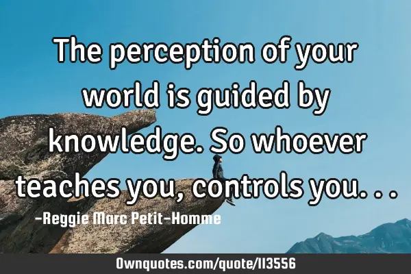 The perception of your world is guided by knowledge. So whoever teaches you, controls