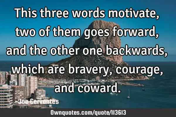 This three words motivate, two of them goes forward, and the other one backwards, which are bravery,