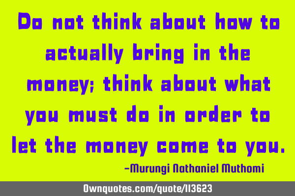 Do not think about how to actually bring in the money; think about what you must do in order to let