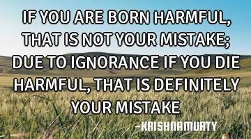 IF YOU ARE BORN HARMFUL, THAT IS NOT YOUR MISTAKE; DUE TO IGNORANCE IF YOU DIE HARMFUL, THAT IS DEFI