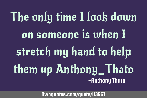 The only time I look down on someone is when I stretch my hand to help them up Anthony_T