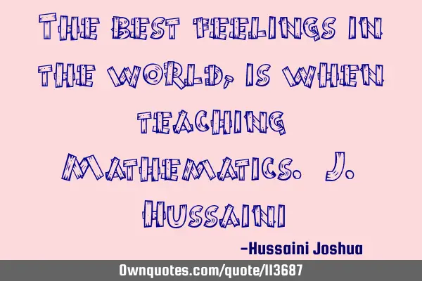 The best feelings in the world, is when teaching Mathematics. J. H