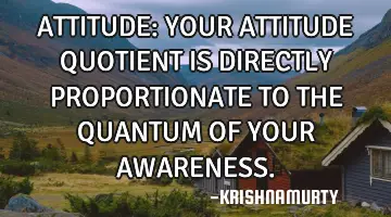 ATTITUDE: YOUR ATTITUDE QUOTIENT IS DIRECTLY PROPORTIONATE TO THE QUANTUM OF YOUR AWARENESS.