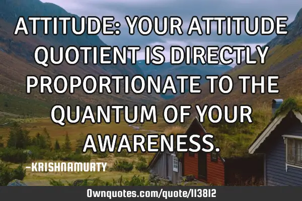 ATTITUDE: YOUR ATTITUDE QUOTIENT IS DIRECTLY PROPORTIONATE TO THE QUANTUM OF YOUR AWARENESS