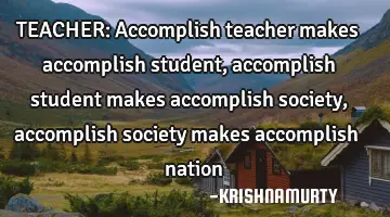 TEACHER: Accomplish teacher makes accomplish student, accomplish student makes accomplish society,
