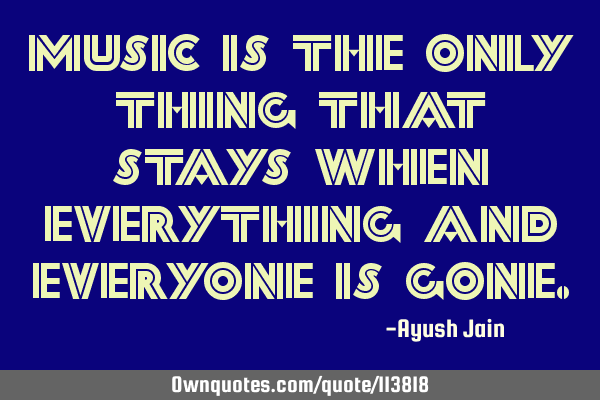 MUSIC is the only thing that stays when everything and everyone is