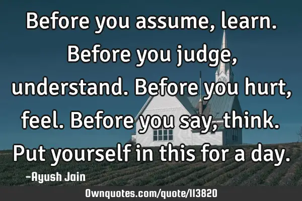 Before you assume, learn. Before you judge, understand. Before you hurt, feel. Before you say,