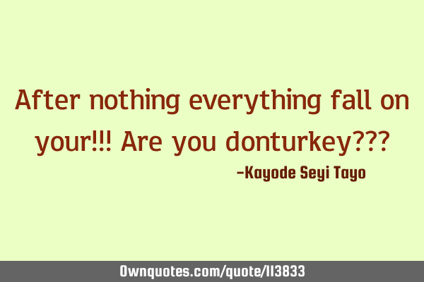After nothing everything fall on your!!! Are you donturkey???